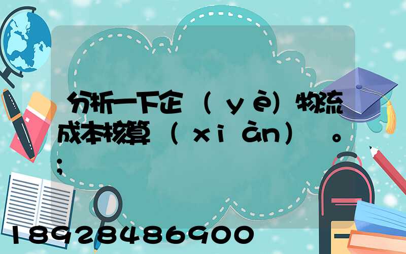 分析一下企業(yè)物流成本核算現(xiàn)狀。