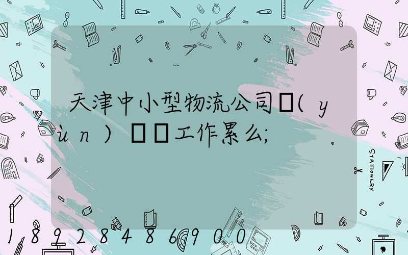 天津中小型物流公司運(yùn)輸員工作累么
