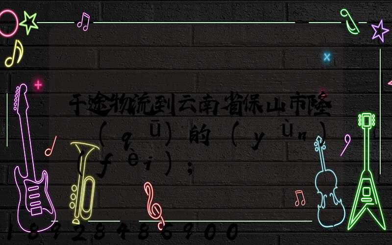 干途物流到云南省保山市隆陽區(qū)的運(yùn)費(fèi)