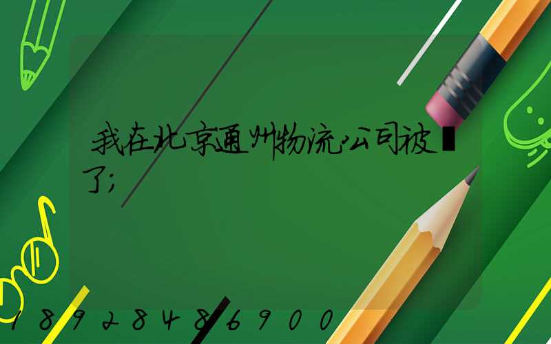 我在北京通州物流公司被騙了