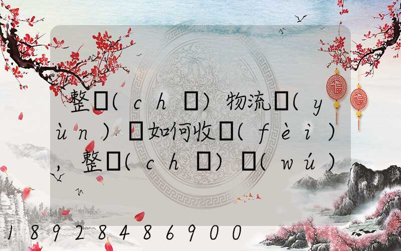 整車(chē)物流運(yùn)輸如何收費(fèi),整車(chē)無(wú)聊運(yùn)輸收費(fèi)標(biāo)準(zhǔn)