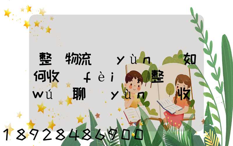 整車物流運(yùn)輸如何收費(fèi),整車無(wú)聊運(yùn)輸收費(fèi)標(biāo)準(zhǔn)