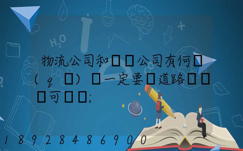 物流公司和運輸公司有何區(qū)別一定要辦道路運輸許可證嗎