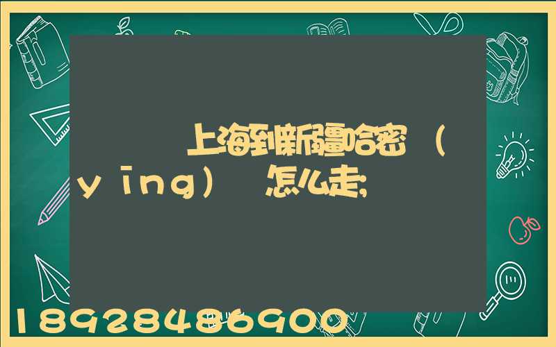 貨車從上海到新疆哈密應(yīng)該怎么走