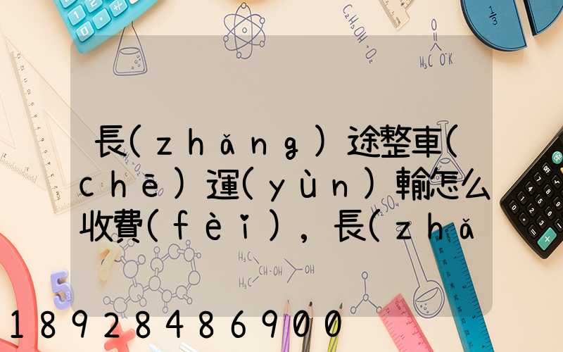 長(zhǎng)途整車(chē)運(yùn)輸怎么收費(fèi),長(zhǎng)途整車(chē)運(yùn)輸收費(fèi)標(biāo)準(zhǔn)